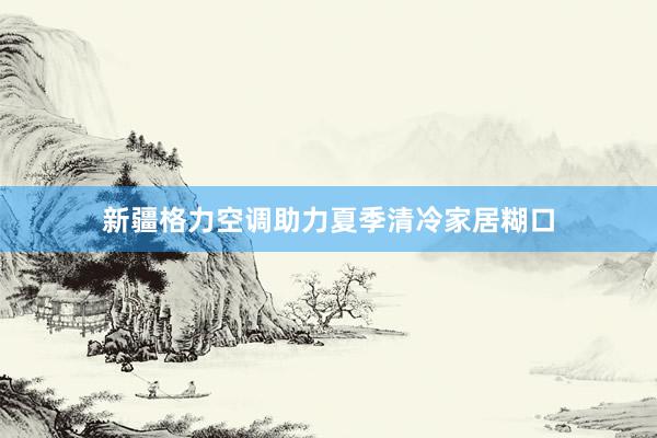 新疆格力空调助力夏季清冷家居糊口