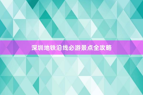 深圳地铁沿线必游景点全攻略